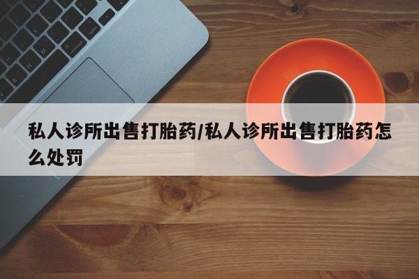 堕胎药联系微信私人诊所出售打胎药/私人诊所出售打胎药怎么处罚