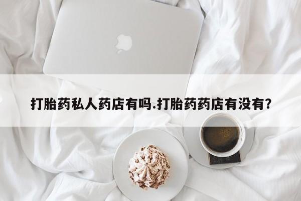堕胎药联系微信打胎药私人药店有吗.打胎药药店有没有？