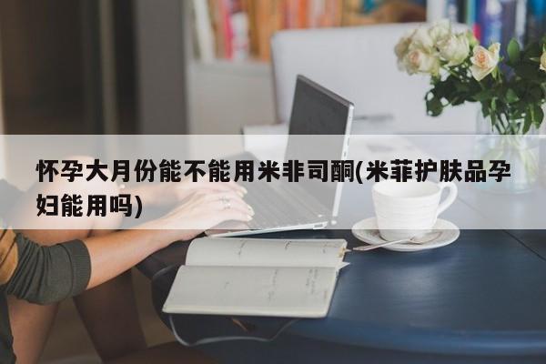 堕胎药联系微信怀孕大月份能不能用米非司酮(米菲护肤品孕妇能用吗)