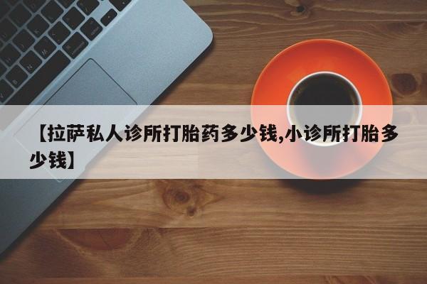 堕胎药联系微信【拉萨私人诊所打胎药多少钱,小诊所打胎多少钱】