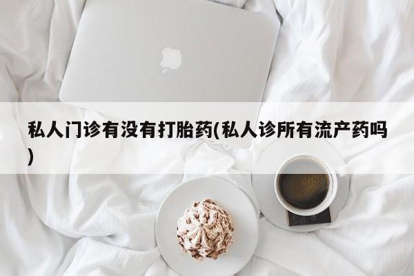 堕胎药联系微信私人门诊有没有打胎药(私人诊所有流产药吗)