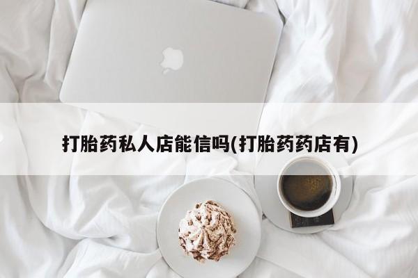 堕胎药联系微信打胎药私人店能信吗(打胎药药店有)